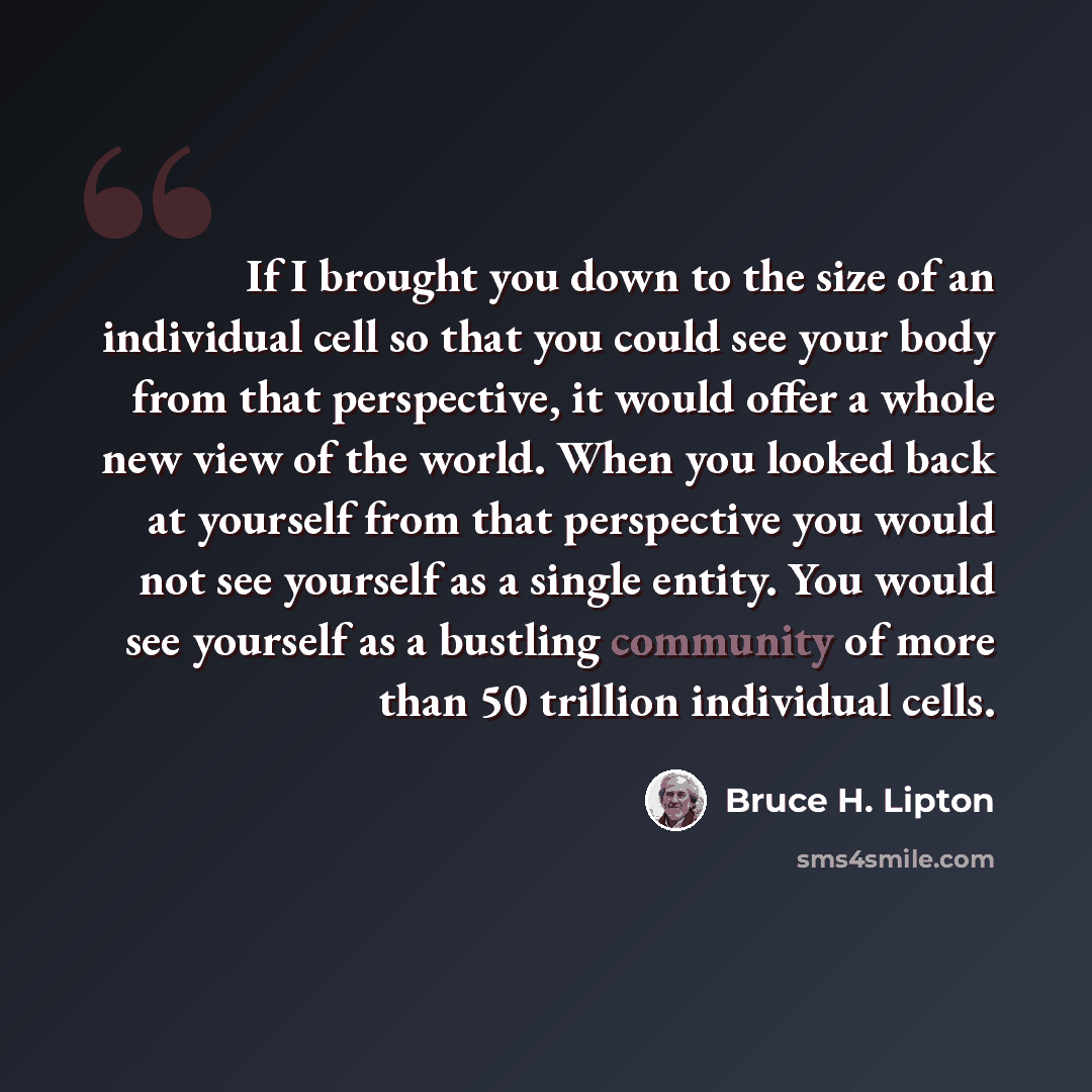 “If I brought you down to the size of an individual cell so that you could see your body from that perspective, it would offer a whole new view of the world. When you looked back at yourself from that perspective you would not see yourself as a single entity. You would see yourself as a bustling…” quote by Bruce H. Lipton