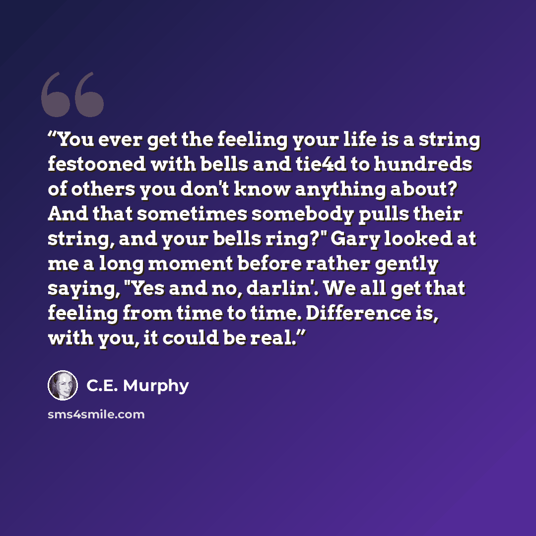 “You ever get the feeling your life is a string festooned with bells and tie4d to hundreds of others you don't know anything about? And that sometimes somebody pulls their string, and your bells ring?" Gary looked at me a long moment before rather gently saying, "Yes and no, darlin'. We all get…” quote by C.E. Murphy