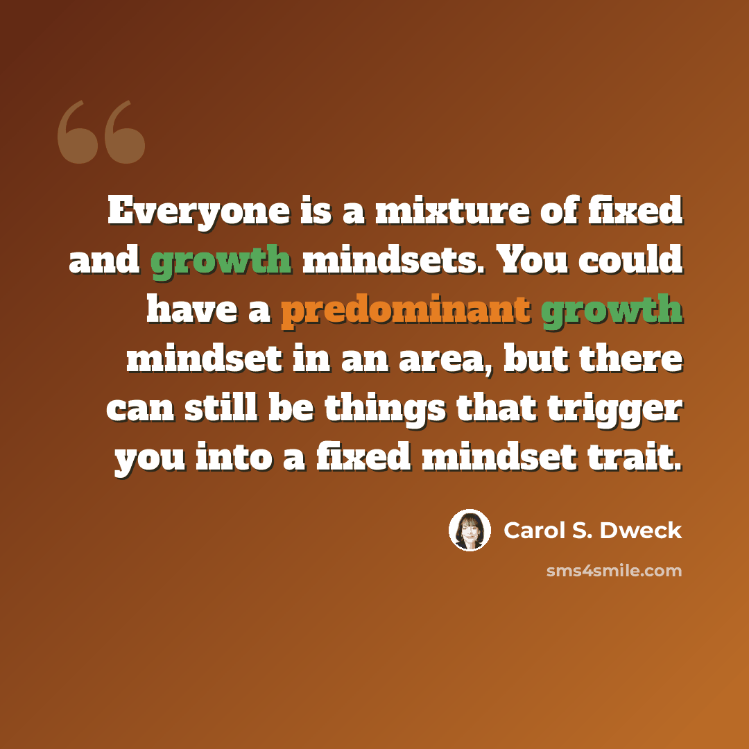 “Everyone is a mixture of fixed and growth mindsets. You could have a predominant growth mindset in an area, but there can still be things that trigger you into a fixed mindset trait.” quote by Carol S. Dweck