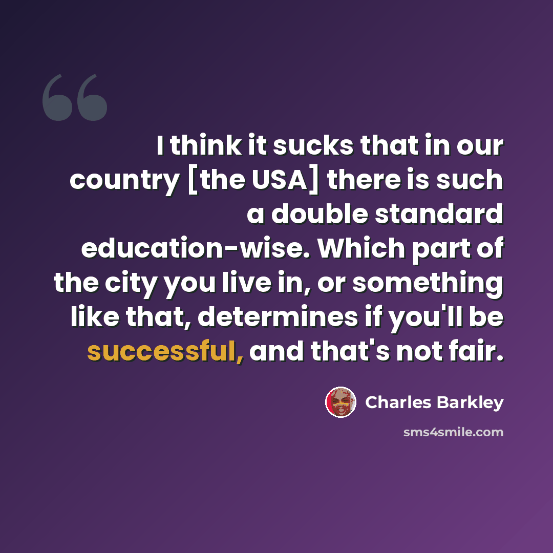 “I think it sucks that in our country [the USA] there is such a double standard education-wise. Which part of the city you live in, or something like that, determines if you'll be successful, and that's not fair.” quote by Charles Barkley