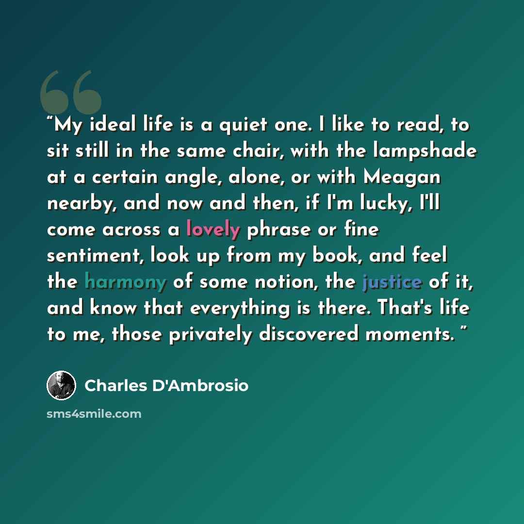 “My ideal life is a quiet one. I like to read, to sit still in the same chair, with the lampshade at a certain angle, alone, or with Meagan nearby, and now and then, if I'm lucky, I'll come across a lovely phrase or fine sentiment, look up from my book, and feel the harmony of some notion, the…” quote by Charles D'Ambrosio