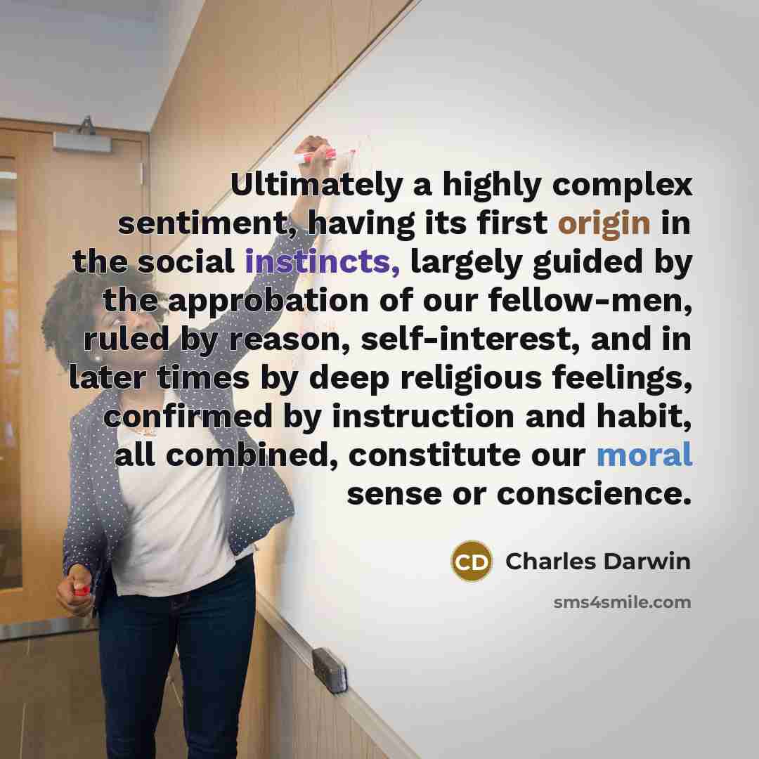 “Ultimately a highly complex sentiment, having its first origin in the social instincts, largely guided by the approbation of our fellow-men, ruled by reason, self-interest, and in later times by deep religious feelings, confirmed by instruction and habit, all combined, constitute our moral sense…” quote by Charles Darwin