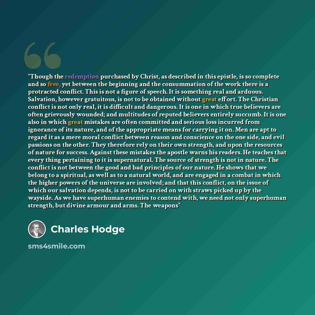 “Though the redemption purchased by Christ, as described in this epistle, is so complete and so free, yet between the beginning and the consummation of the work there is a protracted conflict. This is not a figure of speech. It is something real and arduous. Salvation, however gratuitous, is not to…” quote by Charles Hodge