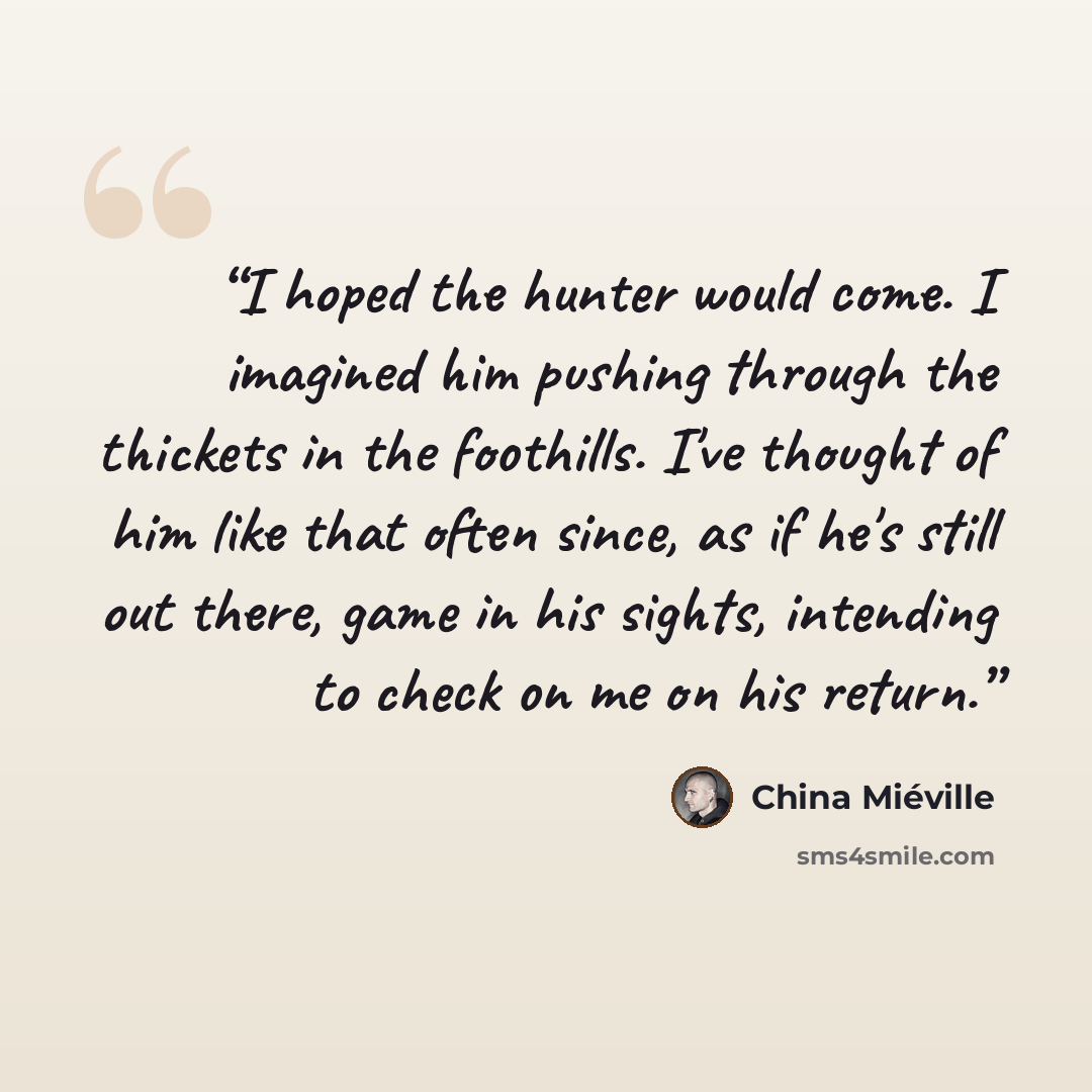 “I hoped the hunter would come. I imagined him pushing through the thickets in the foothills. I've thought of him like that often since, as if he's still out there, game in his sights, intending to check on me on his return.” quote by China Miéville