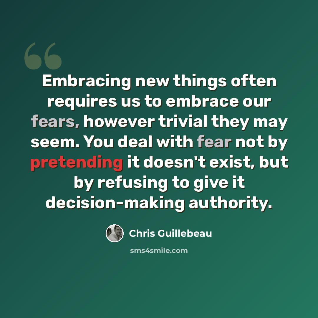 “Embracing new things often requires us to embrace our fears, however trivial they may seem. You deal with fear not by pretending it doesn't exist, but by refusing to give it decision-making authority.” quote by Chris Guillebeau