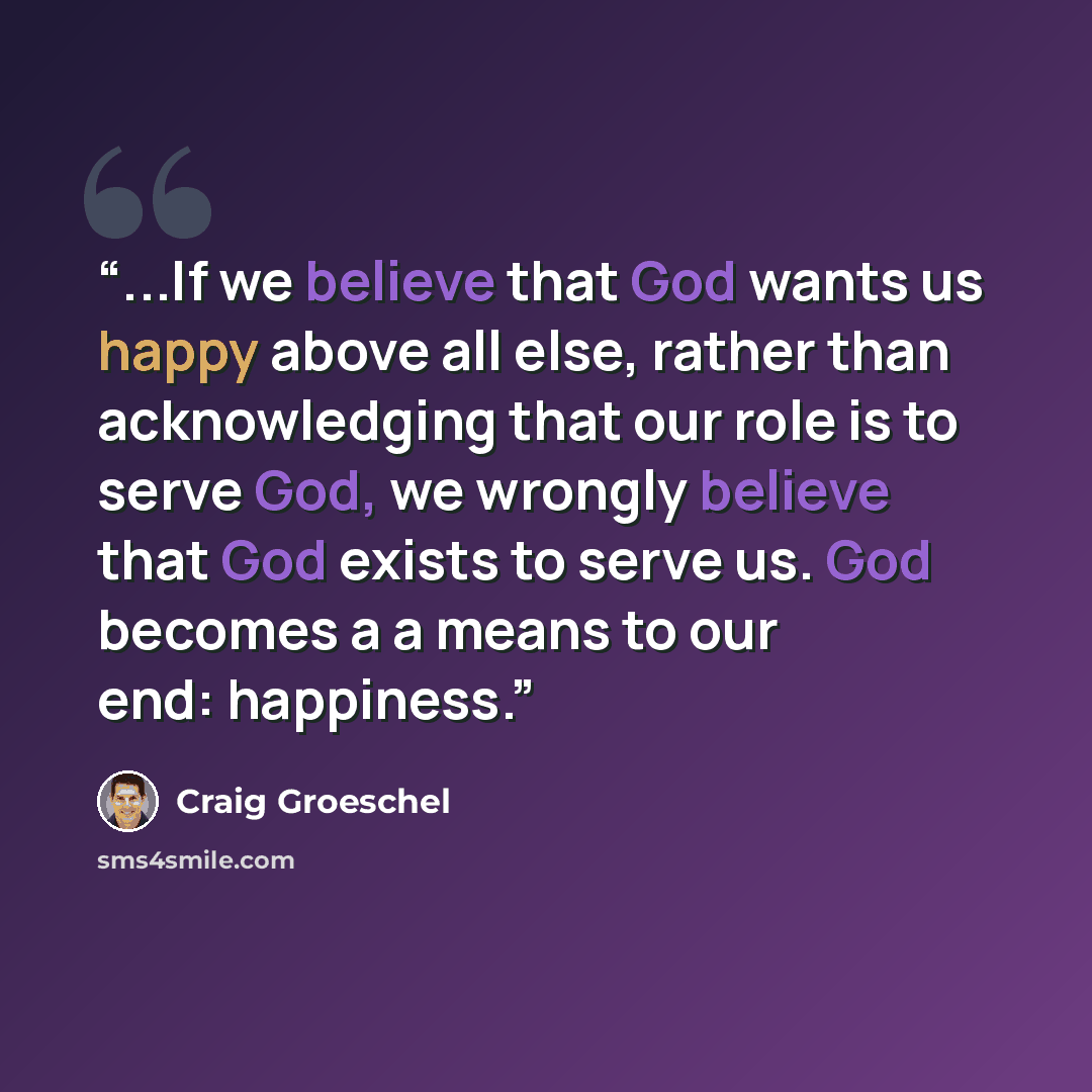 “...If we believe that God wants us happy above all else, rather than acknowledging that our role is to serve God, we wrongly believe that God exists to serve us. God becomes a a means to our end: happiness.” quote by Craig Groeschel
