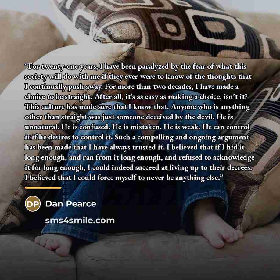 “For twenty-one years, I have been paralyzed by the fear of what this society will do with me if they ever were to know of the thoughts that I continually push away. For more than two decades, I have made a choice to be straight. After all, it’s as easy as making a choice, isn’t it? This culture…” quote by Dan Pearce