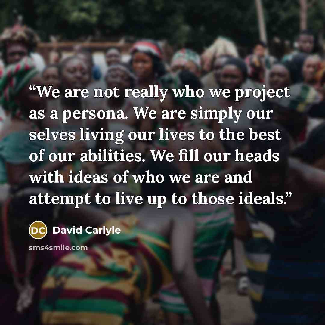 “We are not really who we project as a persona. We are simply our selves living our lives to the best of our abilities. We fill our heads with ideas of who we are and attempt to live up to those ideals.” quote by David Carlyle