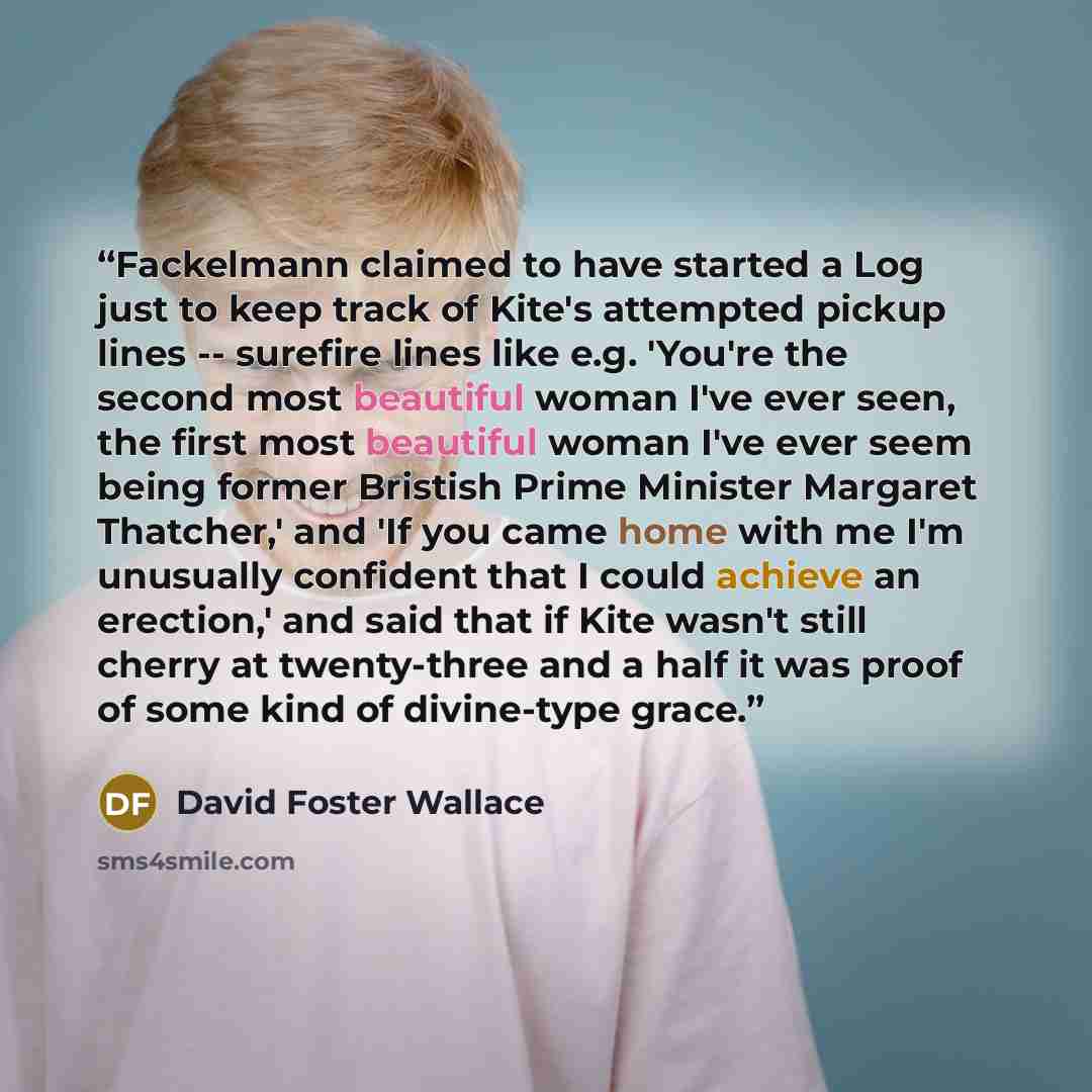 “Fackelmann claimed to have started a Log just to keep track of Kite's attempted pickup lines -- surefire lines like e.g. 'You're the second most beautiful woman I've ever seen, the first most beautiful woman I've ever seem being former Bristish Prime Minister Margaret Thatcher,' and 'If you came…” quote by David Foster Wallace