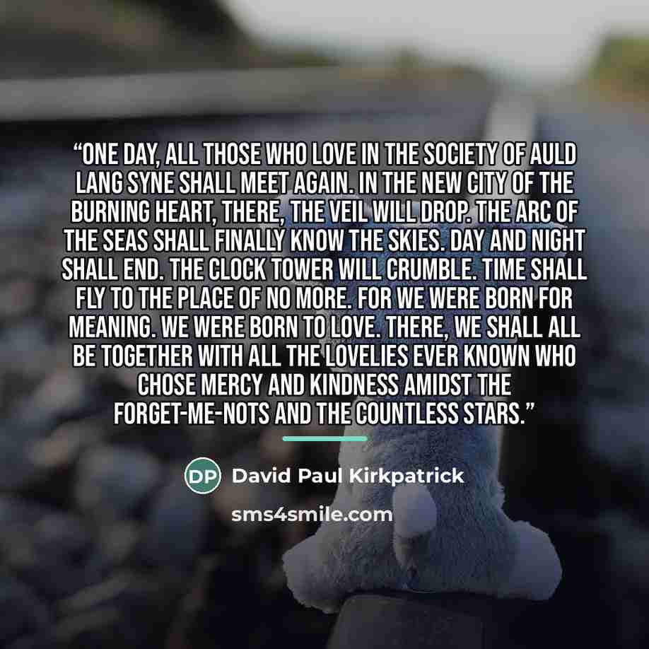 “One day, all those who love in the society of Auld Lang Syne shall meet again. In the New City of the Burning Heart, there, the veil will drop. The arc of the seas shall finally know the skies. Day and night shall end. The clock tower will crumble. Time shall fly to the place of no more. For we…” quote by David Paul Kirkpatrick