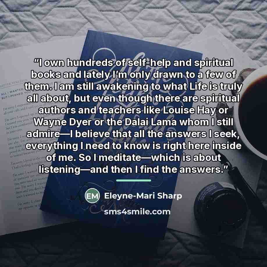 “I own hundreds of self-help and spiritual books and lately I’m only drawn to a few of them. I am still awakening to what Life is truly all about, but even though there are spiritual authors and teachers like Louise Hay or Wayne Dyer or the Dalai Lama whom I still admire—I believe that all the…” quote by Eleyne-Mari Sharp