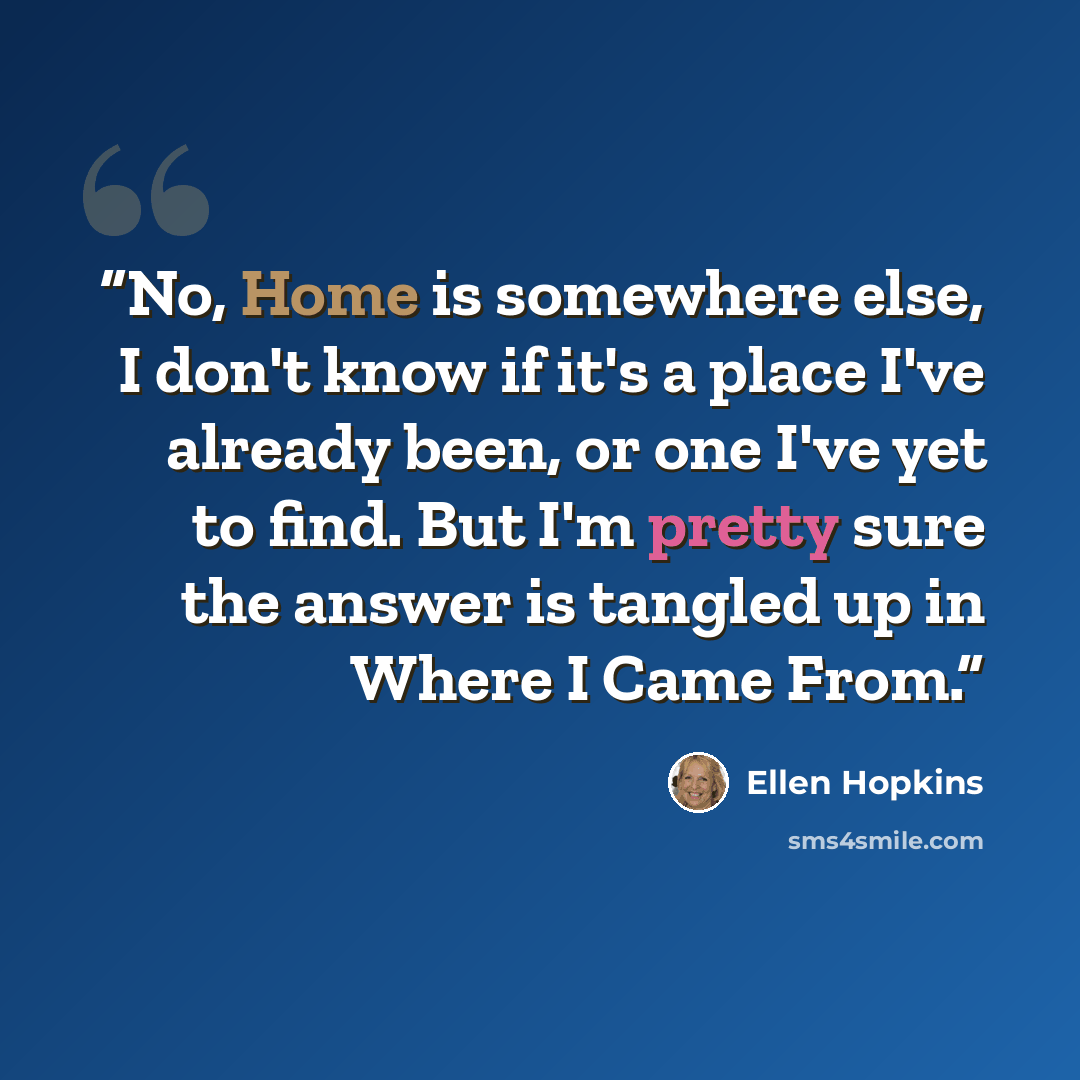 “No, Home is somewhere else, I don't know if it's a place I've already been, or one I've yet to find. But I'm pretty sure the answer is tangled up in Where I Came From.” quote by Ellen Hopkins