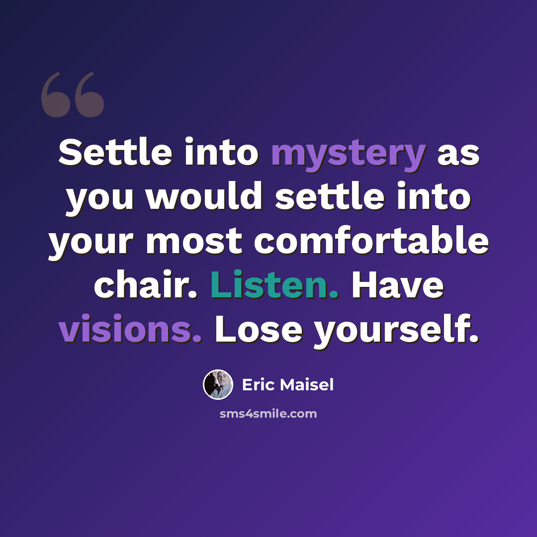 “Settle into mystery as you would settle into your most comfortable chair. Listen. Have visions. Lose yourself.” quote by Eric Maisel