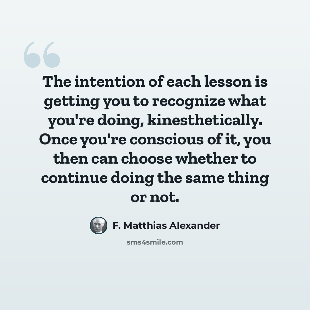 “The intention of each lesson is getting you to recognize what you're doing, kinesthetically. Once you're conscious of it, you then can choose whether to continue doing the same thing or not.” quote by F. Matthias Alexander