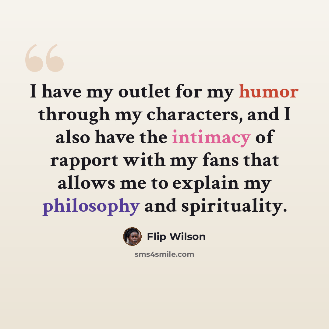 “I have my outlet for my humor through my characters, and I also have the intimacy of rapport with my fans that allows me to explain my philosophy and spirituality.” quote by Flip Wilson