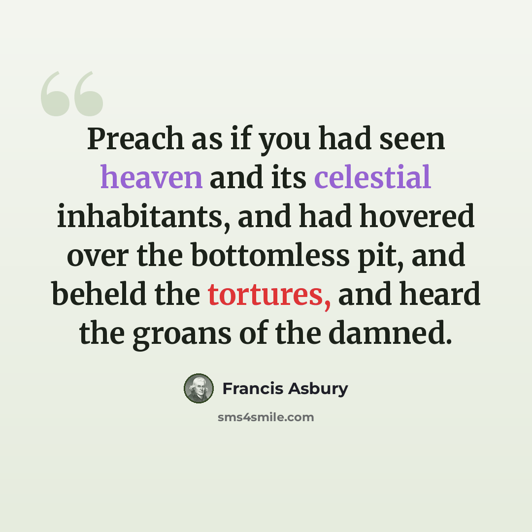 “Preach as if you had seen heaven and its celestial inhabitants, and had hovered over the bottomless pit, and beheld the tortures, and heard the groans of the damned.” quote by Francis Asbury
