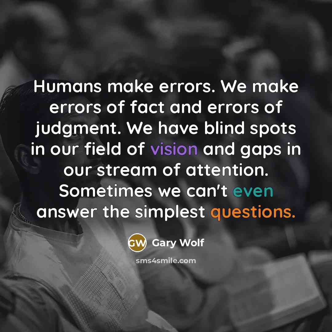 “Humans make errors. We make errors of fact and errors of judgment. We have blind spots in our field of vision and gaps in our stream of attention. Sometimes we can't even answer the simplest questions.” quote by Gary Wolf