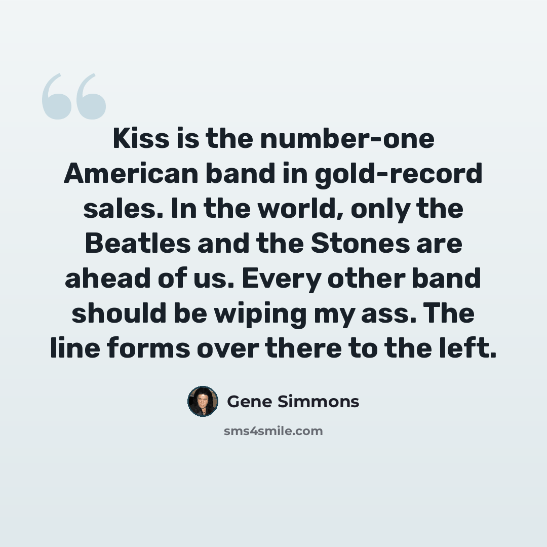 “Kiss is the number-one American band in gold-record sales. In the world, only the Beatles and the Stones are ahead of us. Every other band should be wiping my ass. The line forms over there to the left.” quote by Gene Simmons