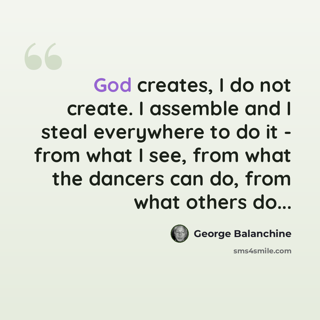 “God creates, I do not create. I assemble and I steal everywhere to do it - from what I see, from what the dancers can do, from what others do...” quote by George Balanchine