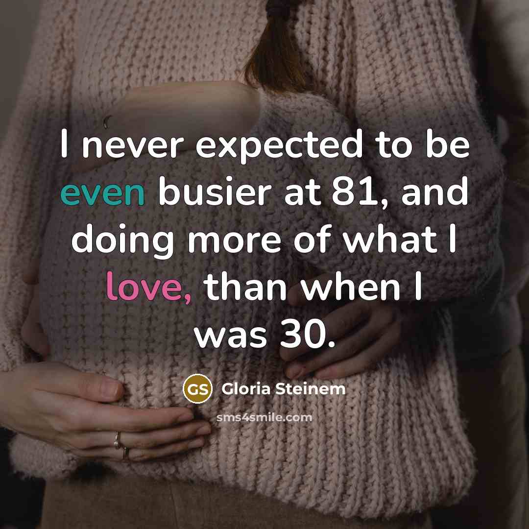 “I never expected to be even busier at 81, and doing more of what I love, than when I was 30.” quote by Gloria Steinem