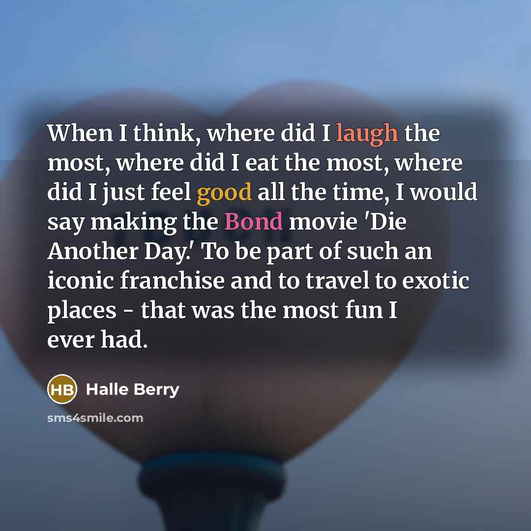 “When I think, where did I laugh the most, where did I eat the most, where did I just feel good all the time, I would say making the Bond movie 'Die Another Day.' To be part of such an iconic franchise and to travel to exotic places - that was the most fun I ever had.” quote by Halle Berry