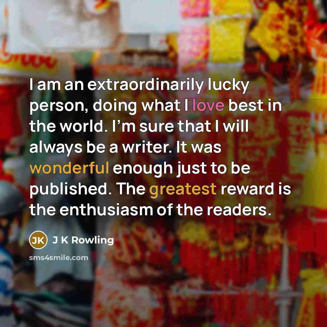 “I am an extraordinarily lucky person, doing what I love best in the world. I'm sure that I will always be a writer. It was wonderful enough just to be published. The greatest reward is the enthusiasm of the readers.” quote by J K Rowling