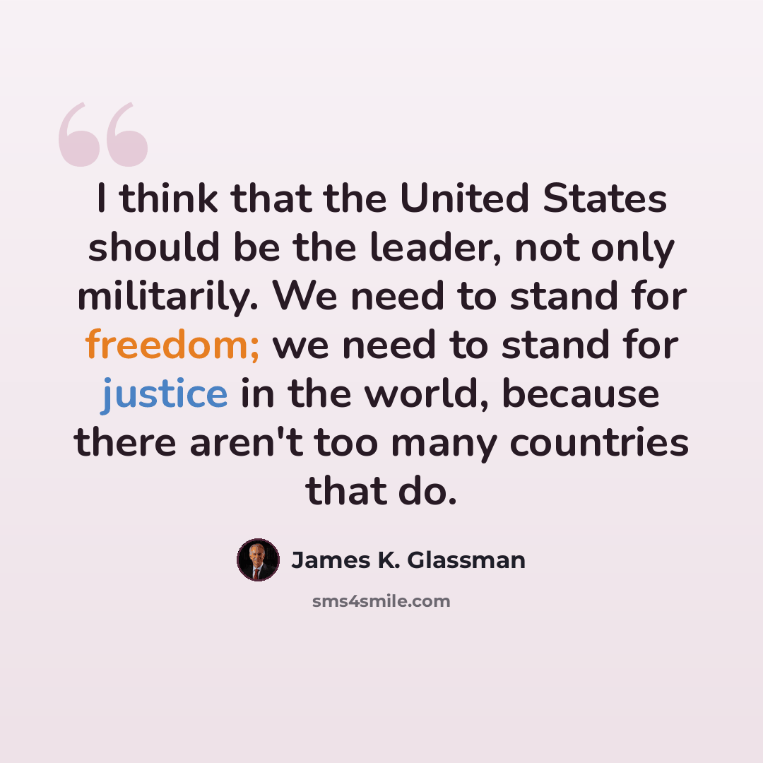 “I think that the United States should be the leader, not only militarily. We need to stand for freedom; we need to stand for justice in the world, because there aren't too many countries that do.” quote by James K. Glassman