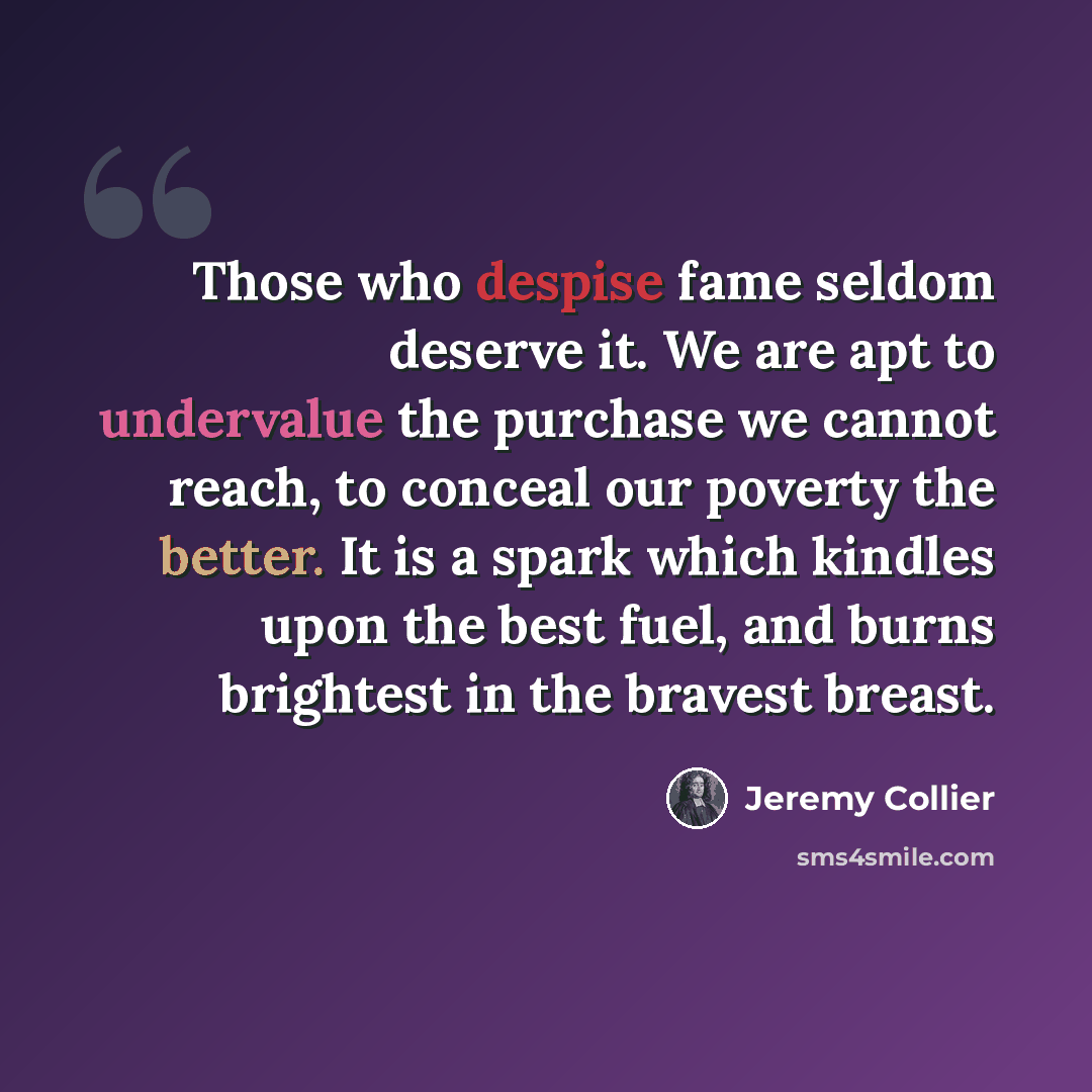 “Those who despise fame seldom deserve it. We are apt to undervalue the purchase we cannot reach, to conceal our poverty the better. It is a spark which kindles upon the best fuel, and burns brightest in the bravest breast.” quote by Jeremy Collier