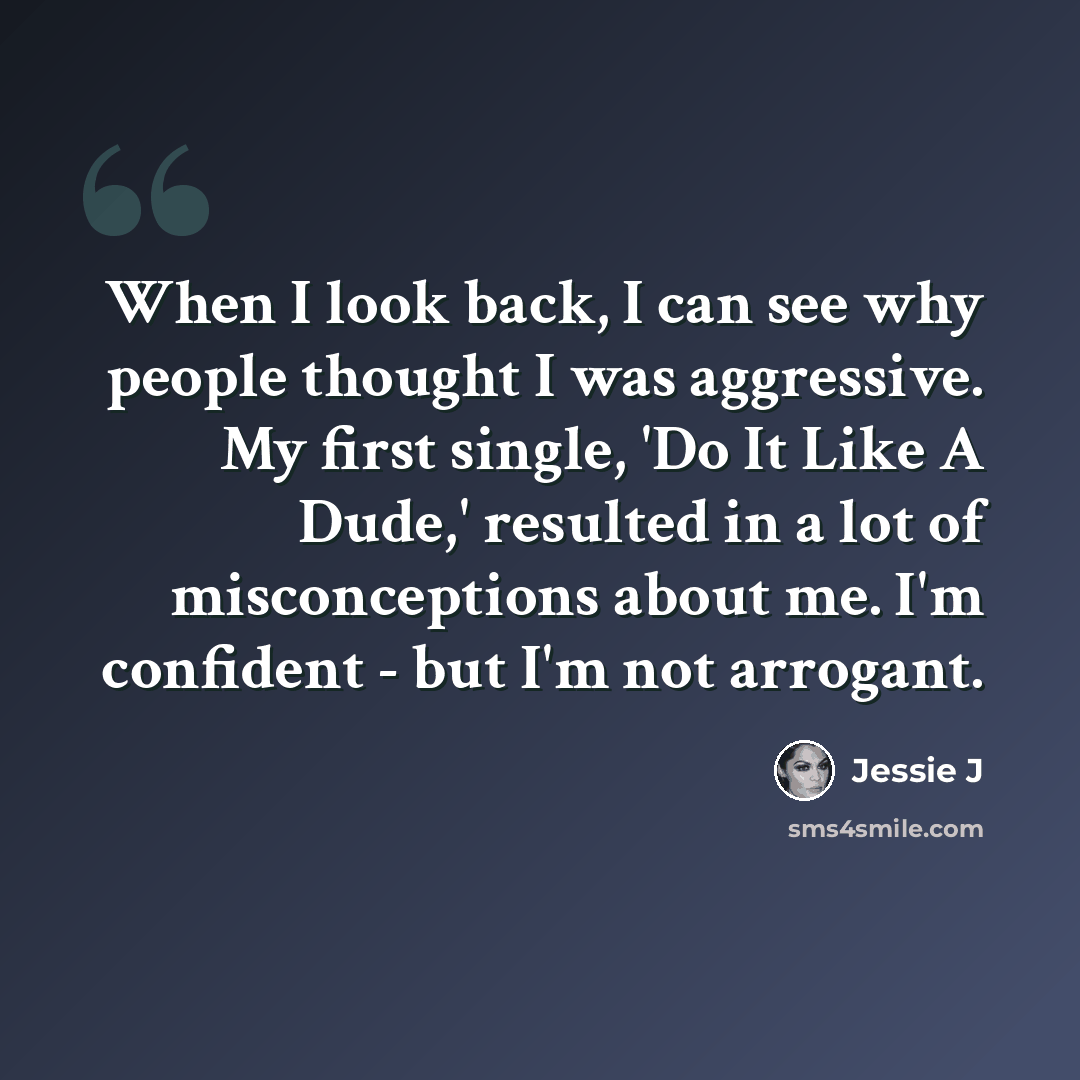 “When I look back, I can see why people thought I was aggressive. My first single, 'Do It Like A Dude,' resulted in a lot of misconceptions about me. I'm confident - but I'm not arrogant.” quote by Jessie J