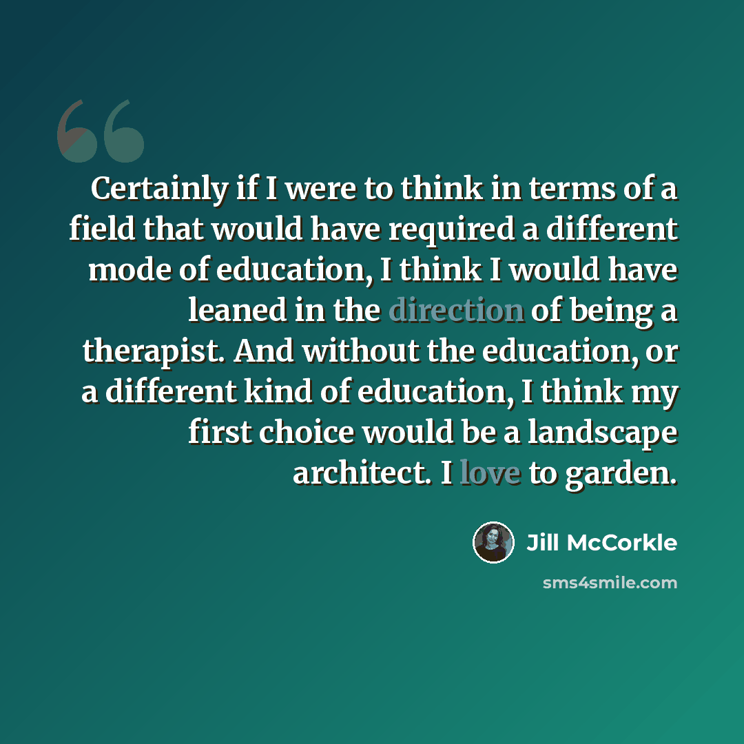 “Certainly if I were to think in terms of a field that would have required a different mode of education, I think I would have leaned in the direction of being a therapist. And without the education, or a different kind of education, I think my first choice would be a landscape architect. I love to…” quote by Jill McCorkle