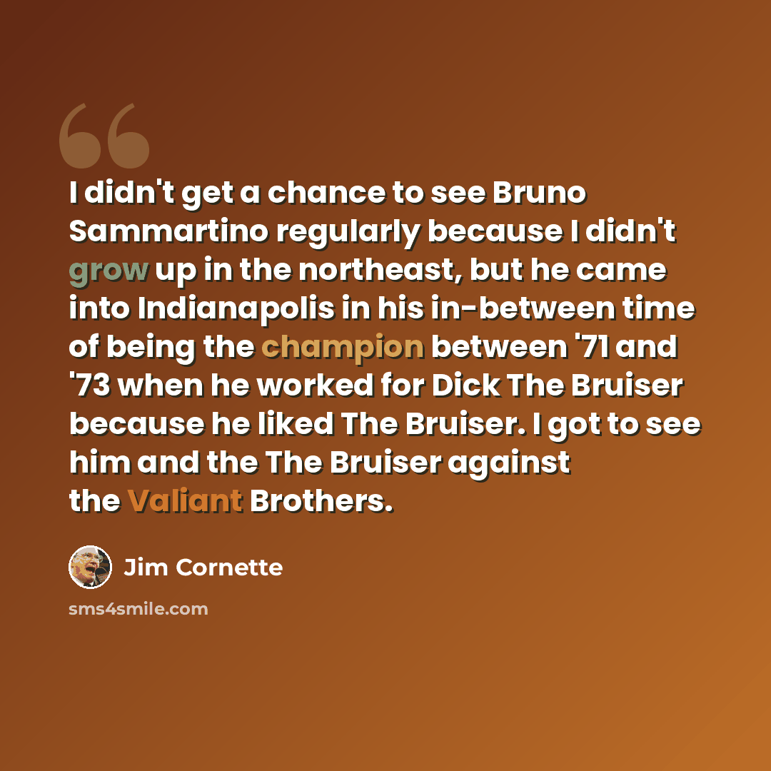“I didn't get a chance to see Bruno Sammartino regularly because I didn't grow up in the northeast, but he came into Indianapolis in his in-between time of being the champion between '71 and '73 when he worked for Dick The Bruiser because he liked The Bruiser. I got to see him and the The Bruiser…” quote by Jim Cornette