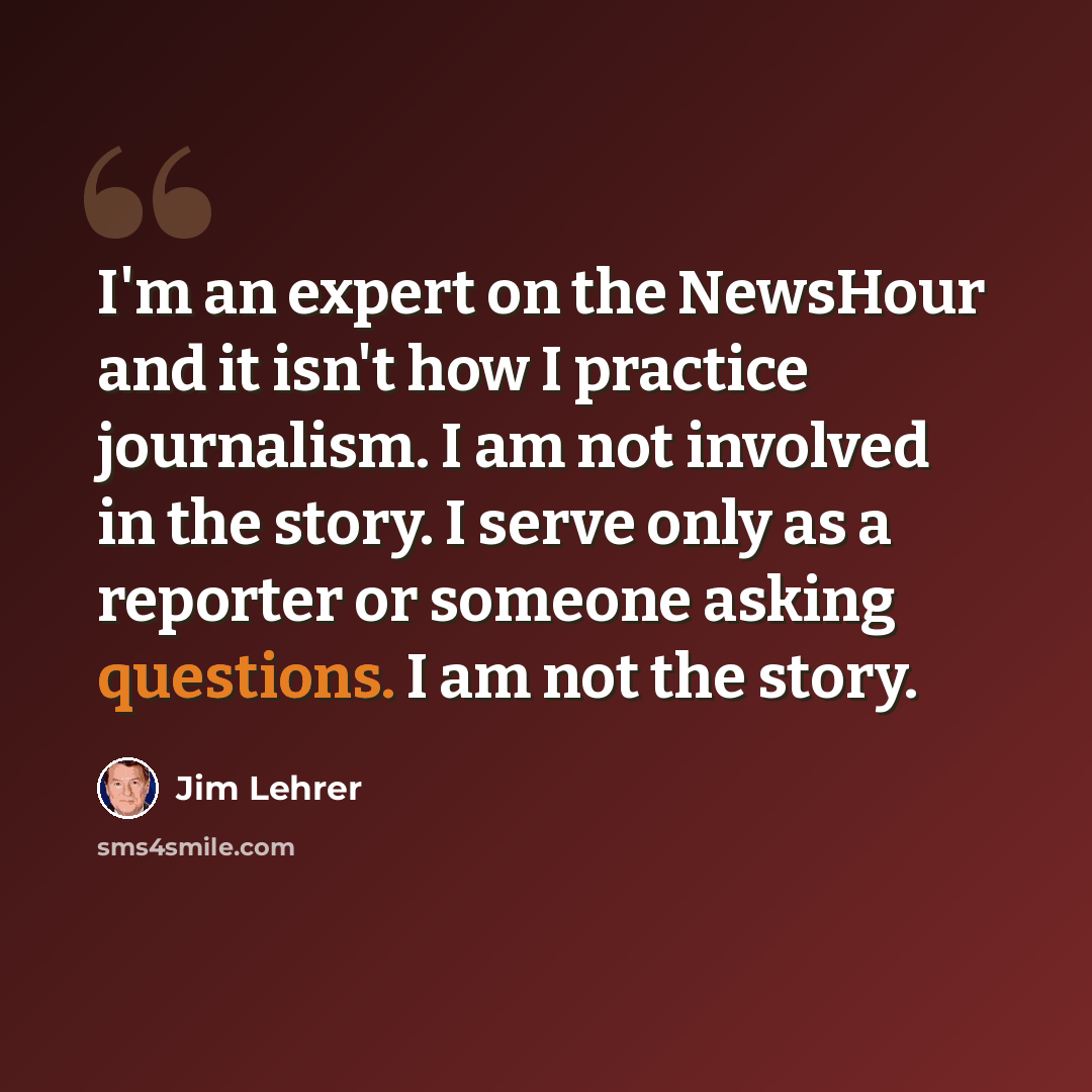 “I'm an expert on the NewsHour and it isn't how I practice journalism. I am not involved in the story. I serve only as a reporter or someone asking questions. I am not the story.” quote by Jim Lehrer