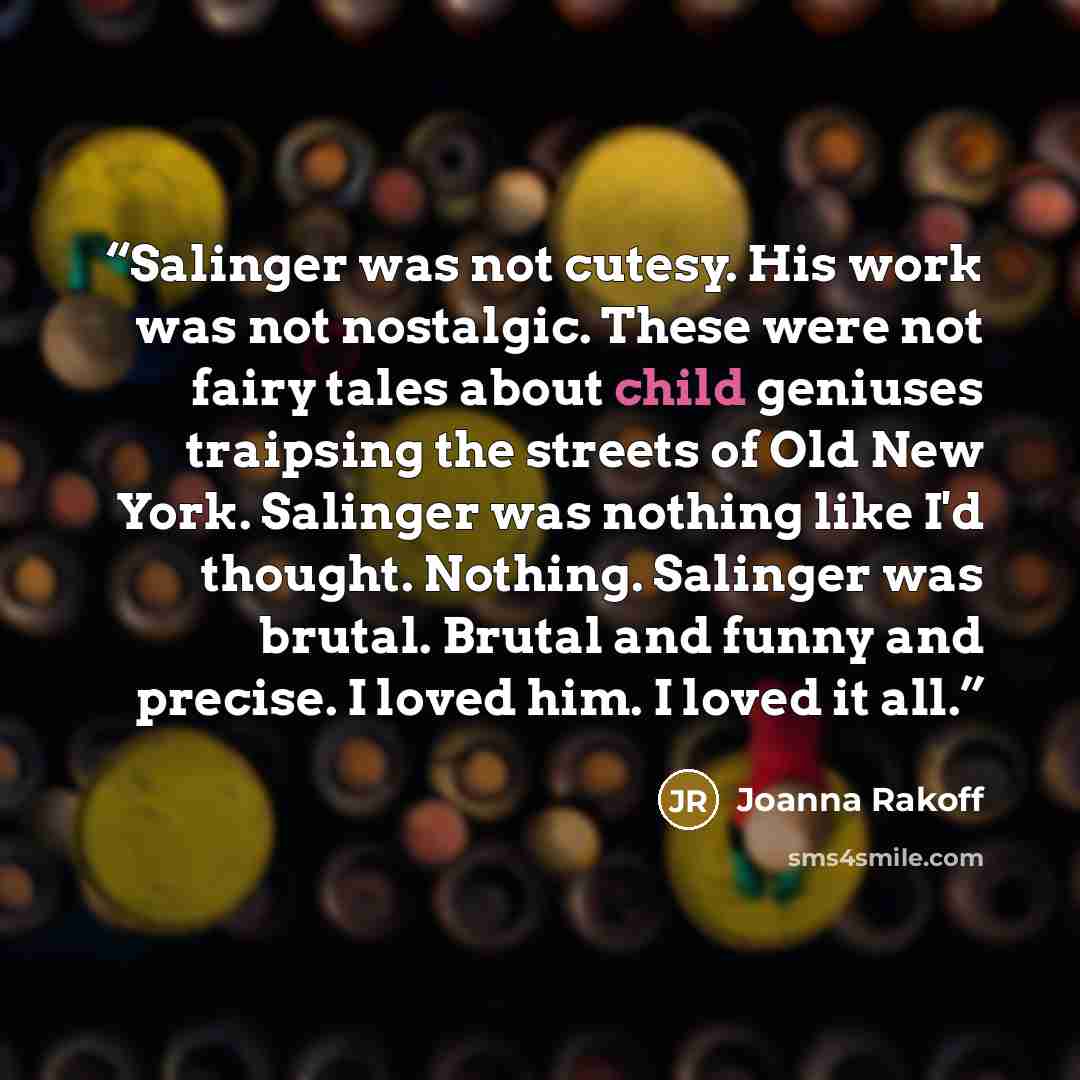“Salinger was not cutesy. His work was not nostalgic. These were not fairy tales about child geniuses traipsing the streets of Old New York. Salinger was nothing like I'd thought. Nothing. Salinger was brutal. Brutal and funny and precise. I loved him. I loved it all.” quote by Joanna Rakoff