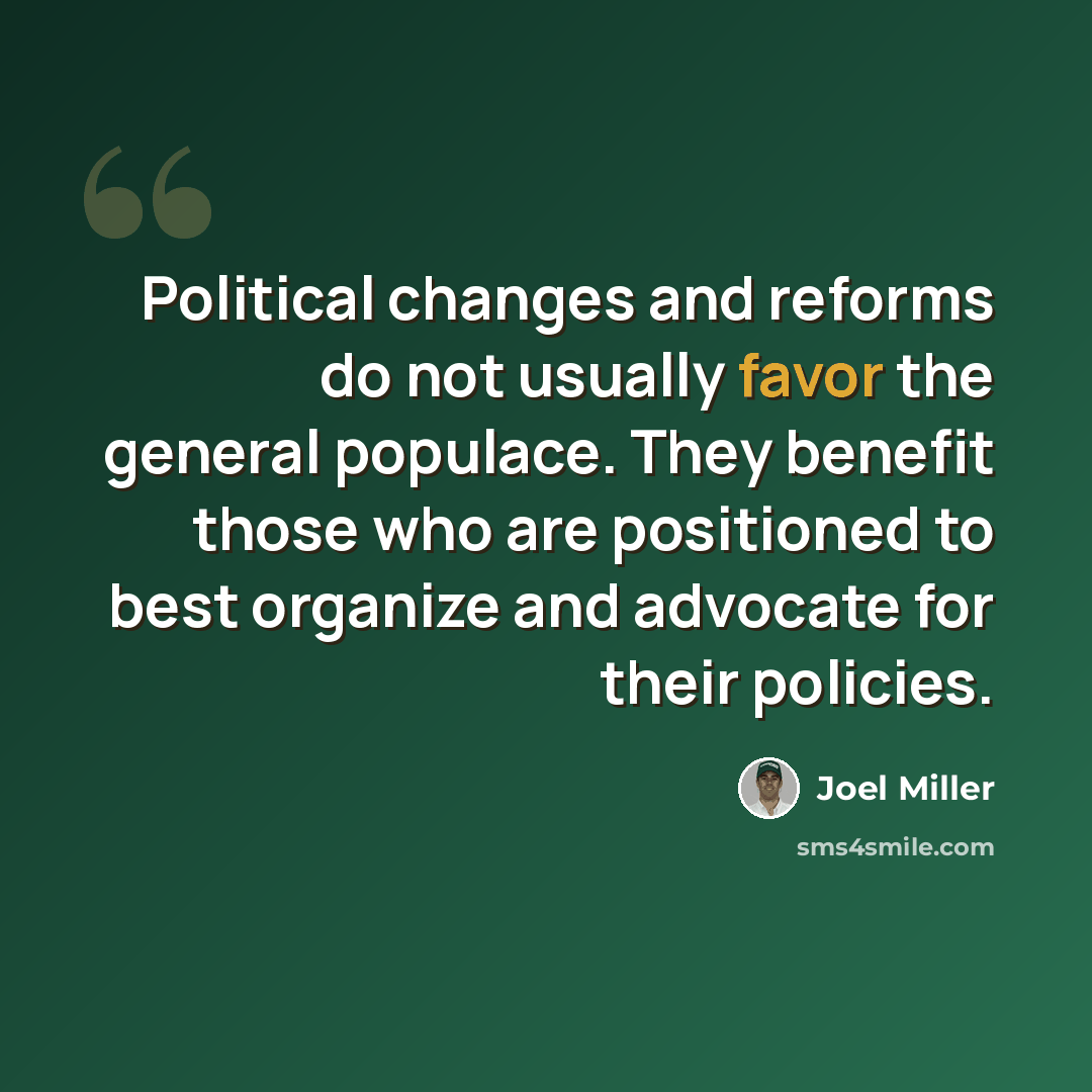 “Political changes and reforms do not usually favor the general populace. They benefit those who are positioned to best organize and advocate for their policies.” quote by Joel Miller