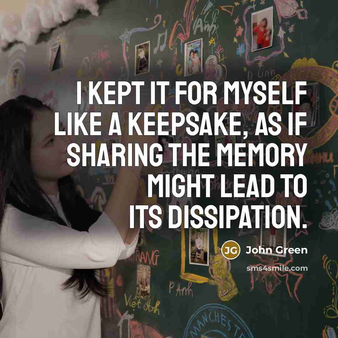 “I kept it for myself like a keepsake, as if sharing the memory might lead to its dissipation.” quote by John Green