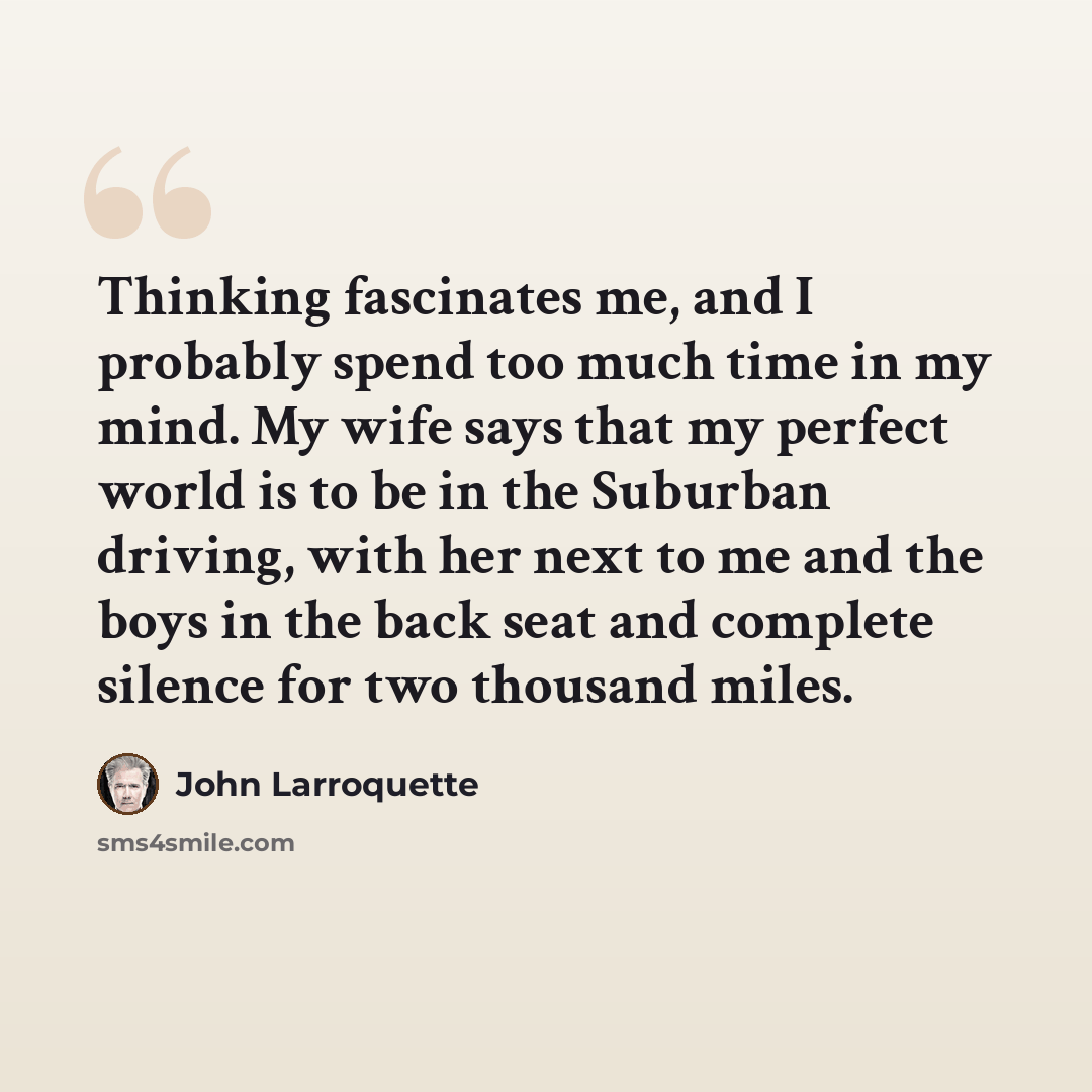 “Thinking fascinates me, and I probably spend too much time in my mind. My wife says that my perfect world is to be in the Suburban driving, with her next to me and the boys in the back seat and complete silence for two thousand miles.” quote by John Larroquette