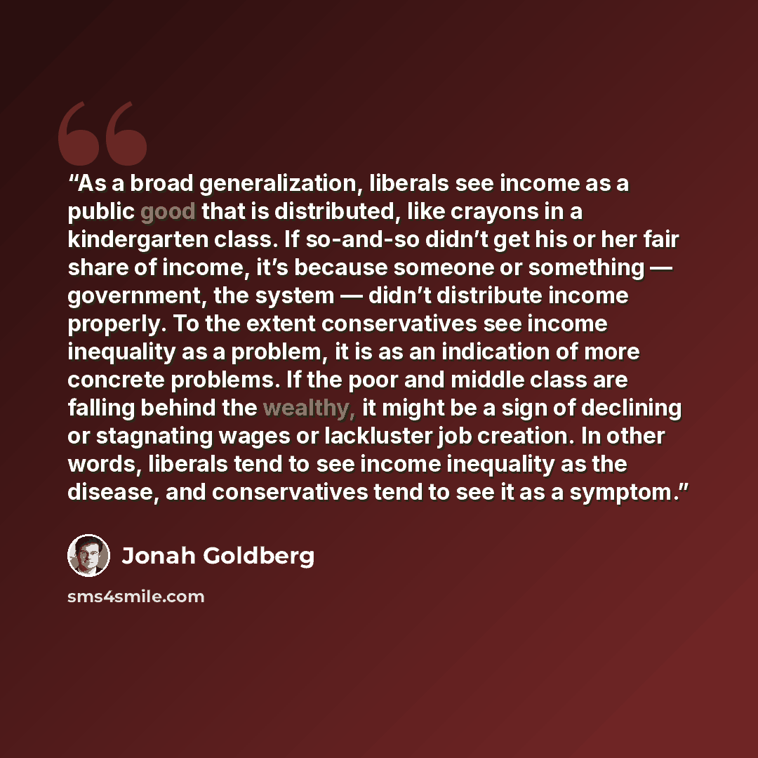 “As a broad generalization, liberals see income as a public good that is distributed, like crayons in a kindergarten class. If so-and-so didn’t get his or her fair share of income, it’s because someone or something — government, the system — didn’t distribute income properly. To the extent…” quote by Jonah Goldberg