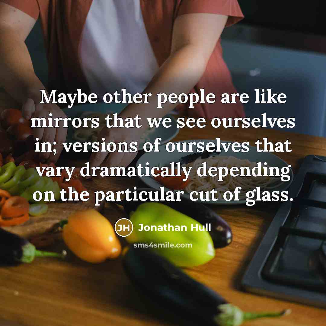 “Maybe other people are like mirrors that we see ourselves in; versions of ourselves that vary dramatically depending on the particular cut of glass.” quote by Jonathan Hull