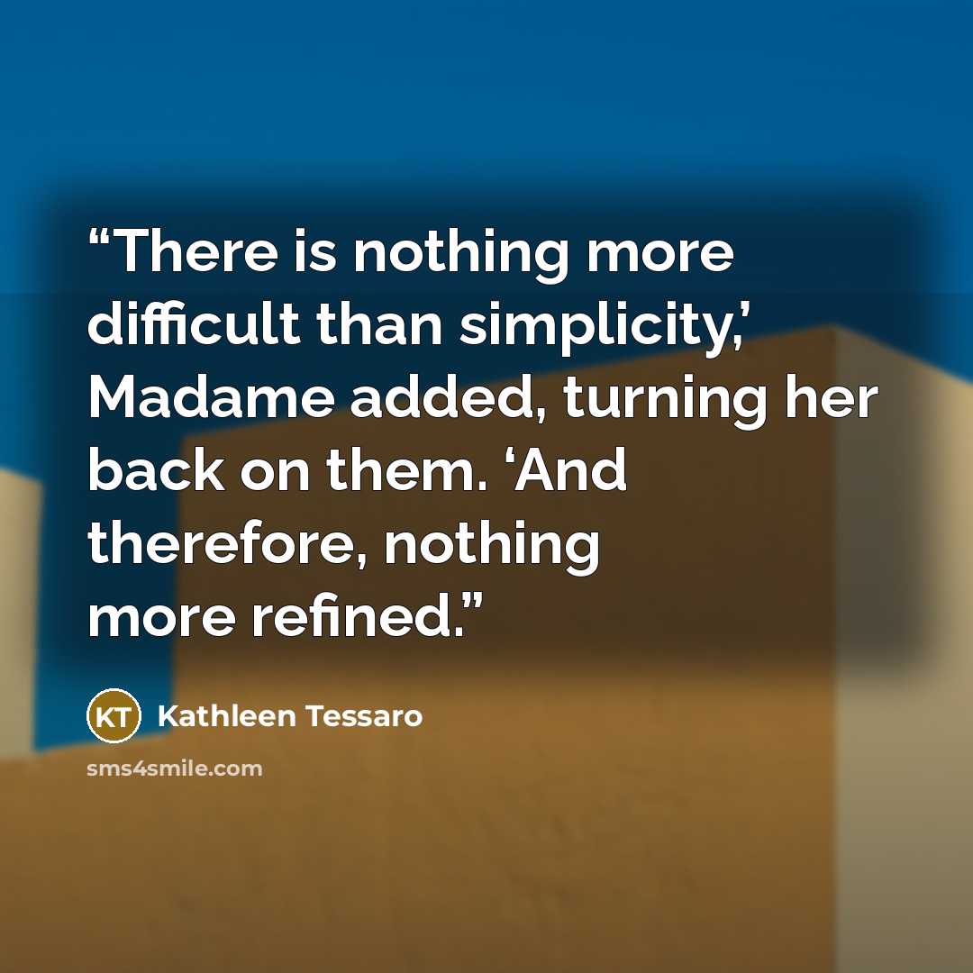 “There is nothing more difficult than simplicity,’ Madame added, turning her back on them. ‘And therefore, nothing more refined.” quote by Kathleen Tessaro