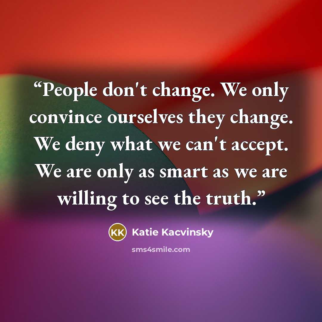 “People don't change. We only convince ourselves they change. We deny what we can't accept. We are only as smart as we are willing to see the truth.” quote by Katie Kacvinsky