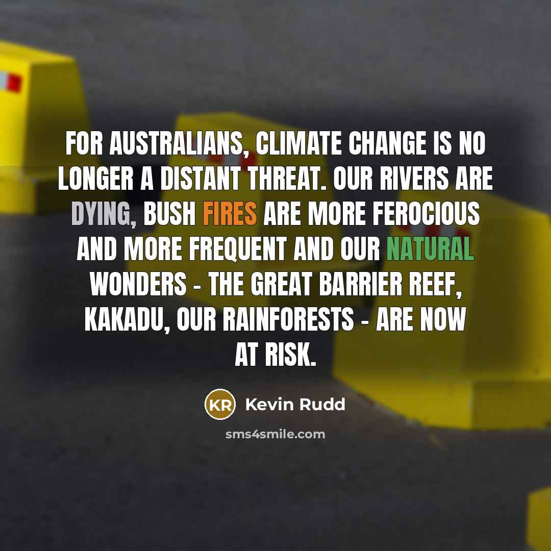 “For Australians, climate change is no longer a distant threat. Our rivers are dying, bush fires are more ferocious and more frequent and our natural wonders - the Great Barrier Reef, Kakadu, our rainforests - are now at risk.” quote by Kevin Rudd