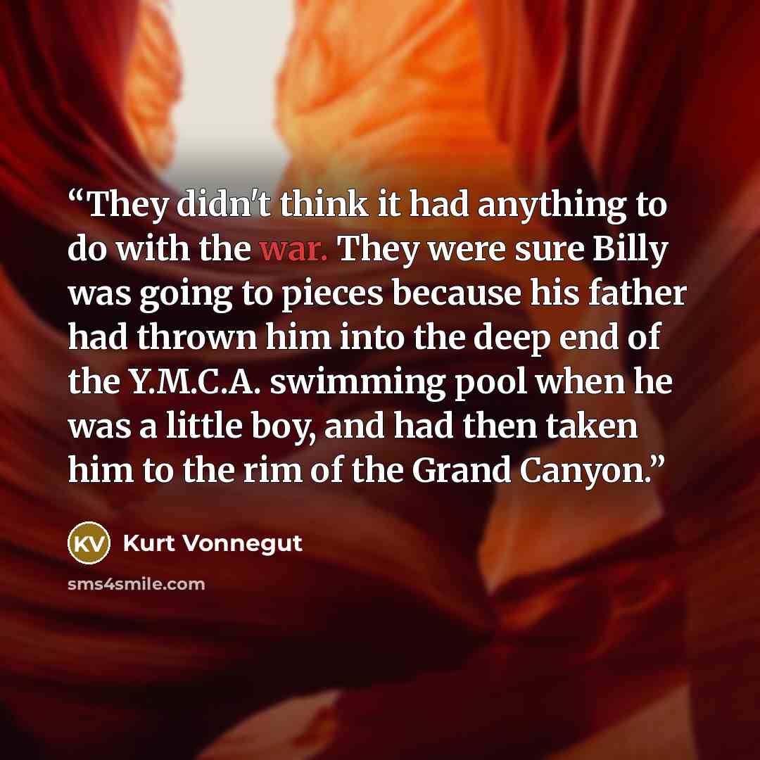 “They didn't think it had anything to do with the war. They were sure Billy was going to pieces because his father had thrown him into the deep end of the Y.M.C.A. swimming pool when he was a little boy, and had then taken him to the rim of the Grand Canyon.” quote by Kurt Vonnegut
