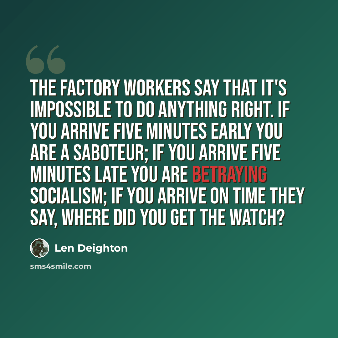 “The factory workers say that it's impossible to do anything right. If you arrive five minutes early you are a saboteur; if you arrive five minutes late you are betraying socialism; if you arrive on time they say, Where did you get the watch?” quote by Len Deighton