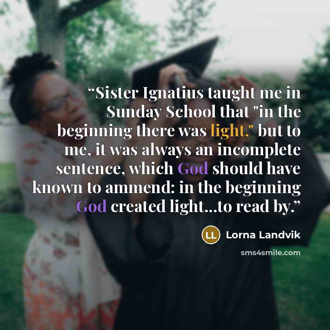 “Sister Ignatius taught me in Sunday School that "in the beginning there was light," but to me, it was always an incomplete sentence, which God should have known to ammend: in the beginning God created light...to read by.” quote by Lorna Landvik