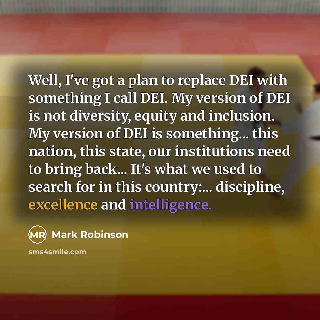 “Well, I've got a plan to replace DEI with something I call DEI. My version of DEI is not diversity, equity and inclusion. My version of DEI is something... this nation, this state, our institutions need to bring back... It's what we used to search for in this country:... discipline, excellence and…” quote by Mark Robinson