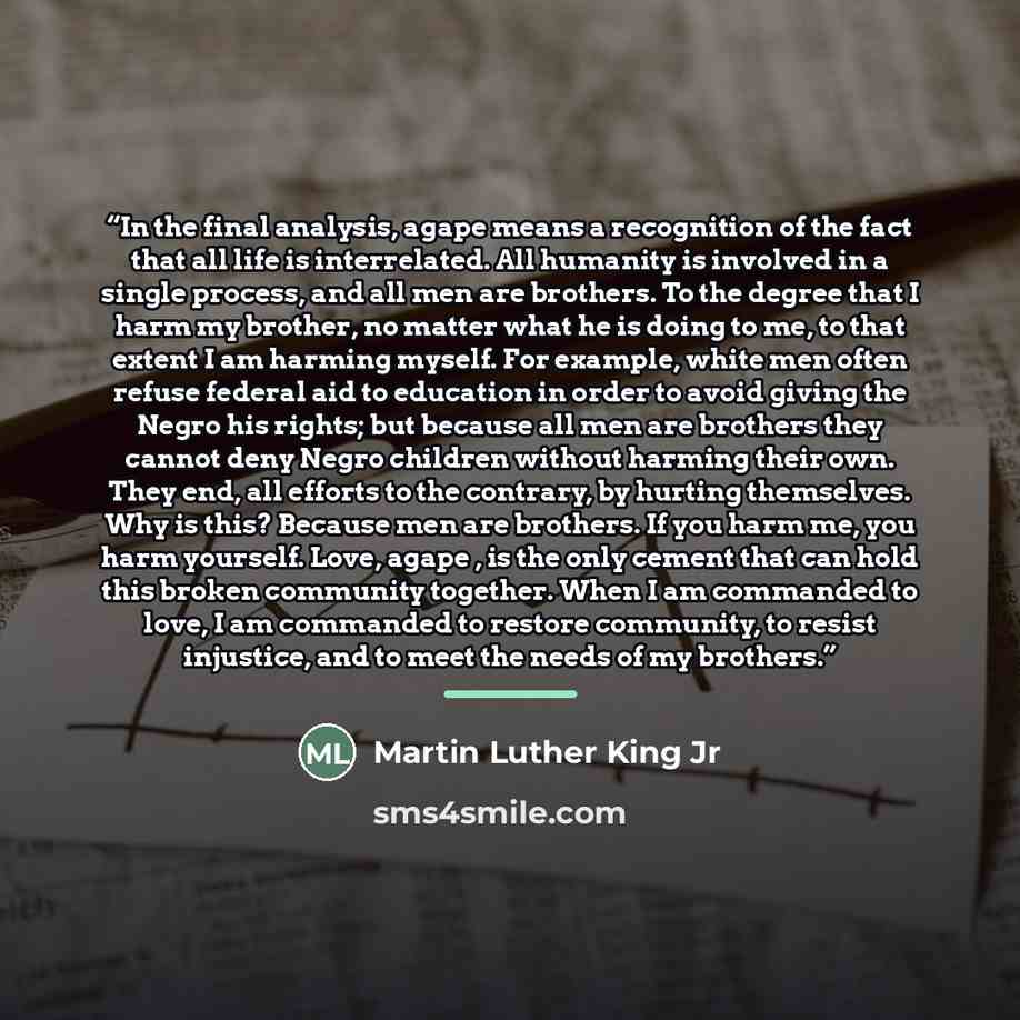“In the final analysis, agape means a recognition of the fact that all life is interrelated. All humanity is involved in a single process, and all men are brothers. To the degree that I harm my brother, no matter what he is doing to me, to that extent I am harming myself. For example, white men…” quote by Martin Luther King Jr