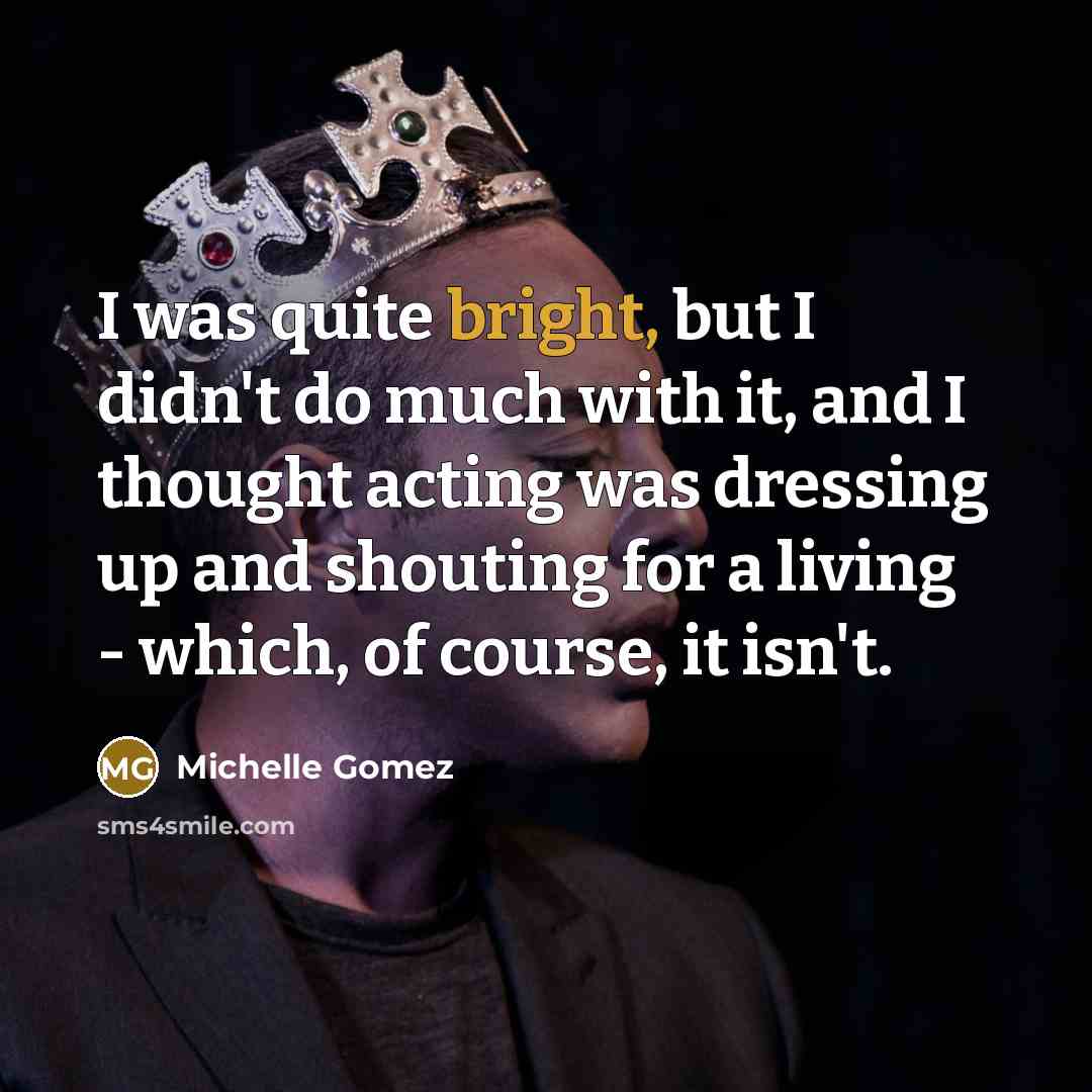 “I was quite bright, but I didn't do much with it, and I thought acting was dressing up and shouting for a living - which, of course, it isn't.” quote by Michelle Gomez
