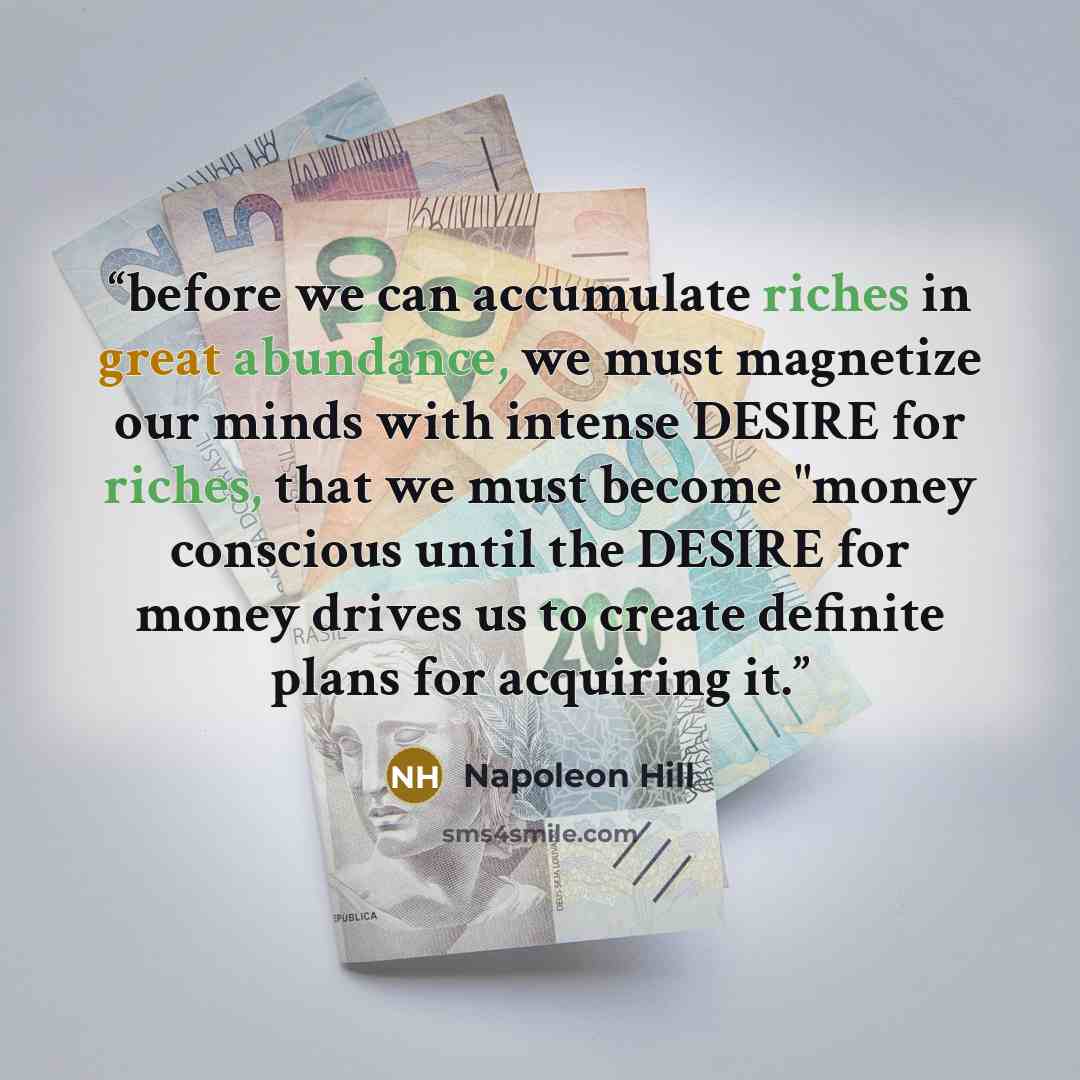 “before we can accumulate riches in great abundance, we must magnetize our minds with intense DESIRE for riches, that we must become "money conscious until the DESIRE for money drives us to create definite plans for acquiring it.” quote by Napoleon Hill