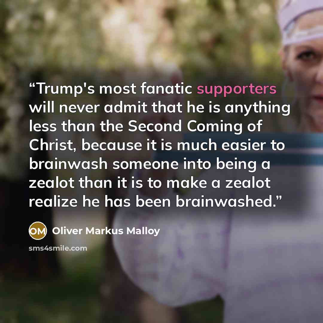 “Trump's most fanatic supporters will never admit that he is anything less than the Second Coming of Christ, because it is much easier to brainwash someone into being a zealot than it is to make a zealot realize he has been brainwashed.” quote by Oliver Markus Malloy