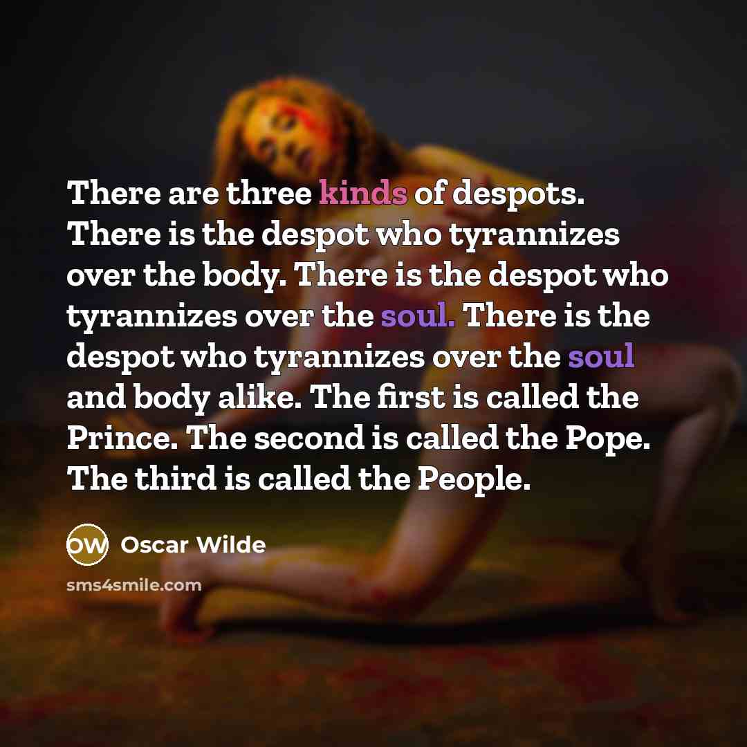 “There are three kinds of despots. There is the despot who tyrannizes over the body. There is the despot who tyrannizes over the soul. There is the despot who tyrannizes over the soul and body alike. The first is called the Prince. The second is called the Pope. The third is called the People.” quote by Oscar Wilde